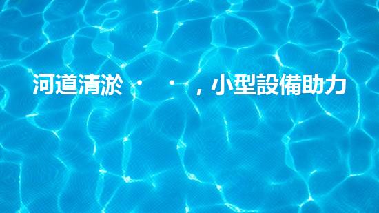 河道清淤，小型設備助力高效施工